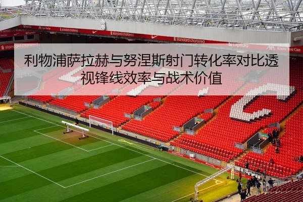 利物浦萨拉赫与努涅斯射门转化率对比透视锋线效率与战术价值