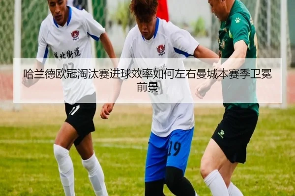 哈兰德欧冠淘汰赛进球效率如何左右曼城本赛季卫冕前景