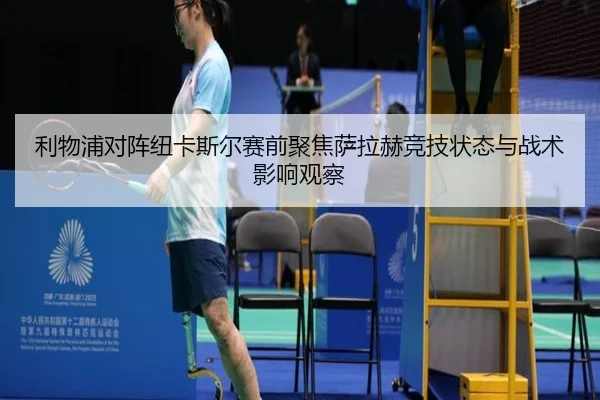 利物浦对阵纽卡斯尔赛前聚焦萨拉赫竞技状态与战术影响观察
