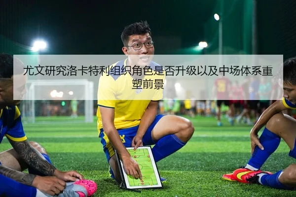 尤文研究洛卡特利组织角色是否升级以及中场体系重塑前景