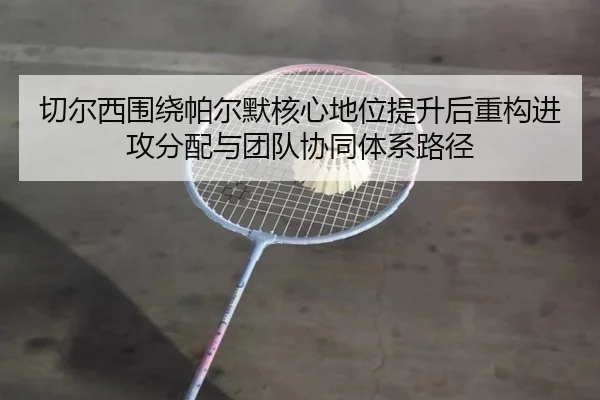 切尔西围绕帕尔默核心地位提升后重构进攻分配与团队协同体系路径