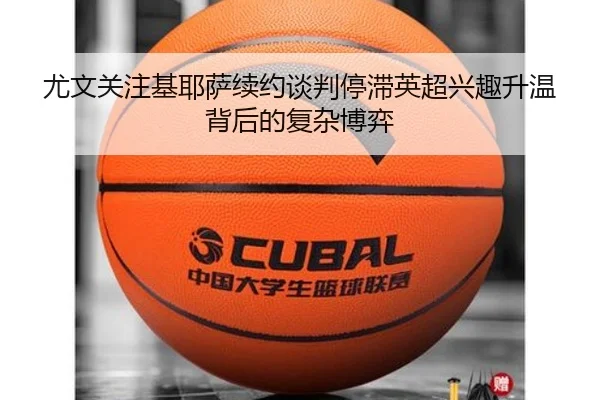 尤文关注基耶萨续约谈判停滞英超兴趣升温背后的复杂博弈